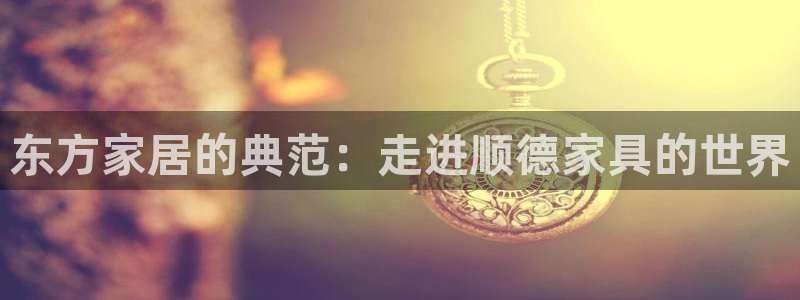 龙八国际官方下载：东方家居的典范：走进顺德家具的世界