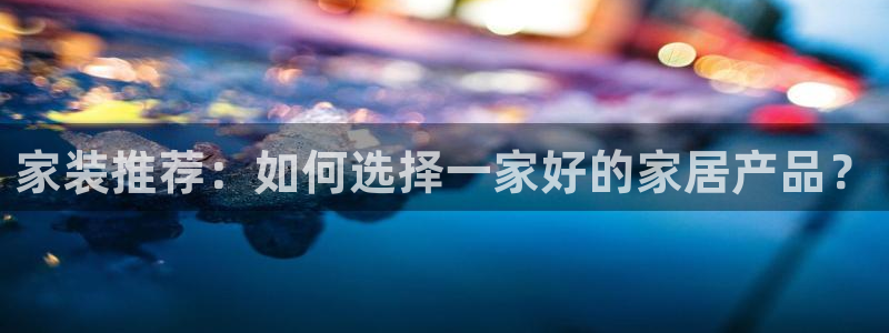 龙八国际提现待审核：家装推荐：如何选择一家好的家居产品？